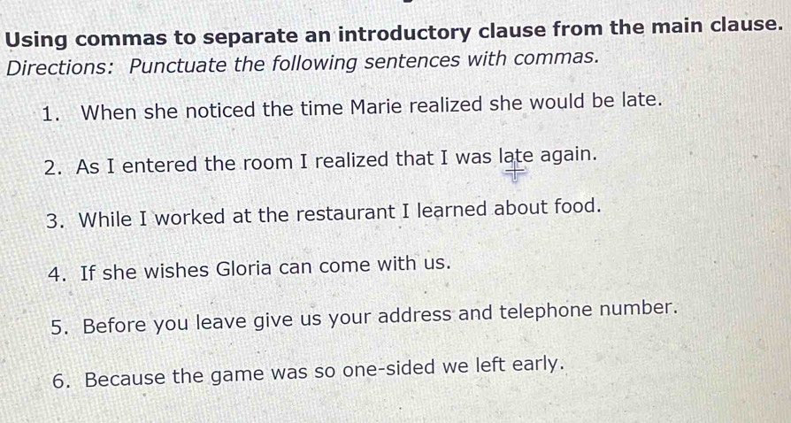 Using commas to separate an introductory clause from the main clause. 
Directions: Punctuate the following sentences with commas. 
1. When she noticed the time Marie realized she would be late. 
2. As I entered the room I realized that I was late again. 
3. While I worked at the restaurant I learned about food. 
4. If she wishes Gloria can come with us. 
5. Before you leave give us your address and telephone number. 
6. Because the game was so one-sided we left early.