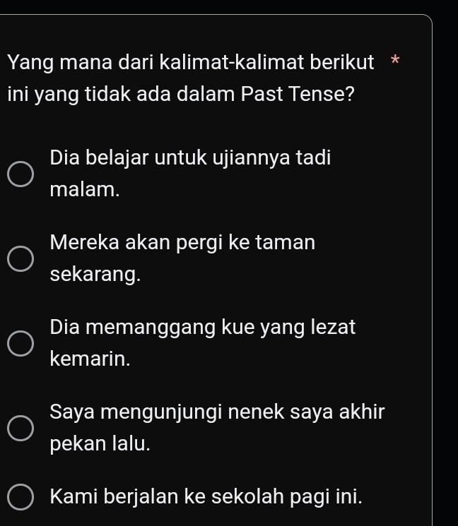 Yang mana dari kalimat-kalimat berikut *
ini yang tidak ada dalam Past Tense?
Dia belajar untuk ujiannya tadi
malam.
Mereka akan pergi ke taman
sekarang.
Dia memanggang kue yang lezat
kemarin.
Saya mengunjungi nenek saya akhir
pekan lalu.
Kami berjalan ke sekolah pagi ini.