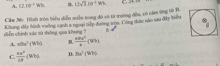 A. 12.10^(-5)Wb. B. 12sqrt(3).10^(-5)Wb. C. ∠ 4.10
Câu 36: Hình tròn biều diễn miền trong đó có từ trường đều, có cảm ứng từ B.
Khung dây hình vuông cạnh a ngoại tiếp đường tròn. Công thức nào sau đây biểu
overline B
diễn chính xác từ thông qua khung ?
A. π Ba^2(Wb). B.  π Ba^2/4 (Wb).
C.  π a^2/2B (Wb). D. Ba^2(Wb).