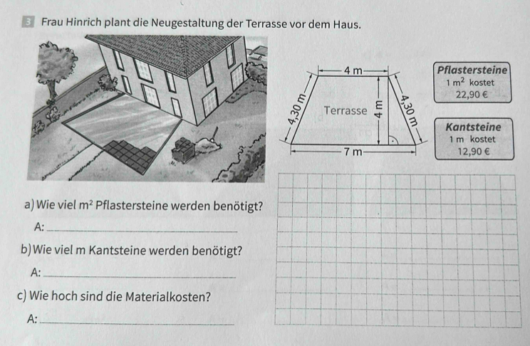 Frau Hinrich plant die Neugestaltung der Terrasse vor dem Haus. 
Pflastersteine
1m^2 kostet
22,90 €
Kantsteine
1 m kostet
12,90 €
a) Wie viel m^2 Pflastersteine werden benötigt? 
A:_ 
b)Wie viel m Kantsteine werden benötigt? 
A:_ 
c) Wie hoch sind die Materialkosten? 
A:_