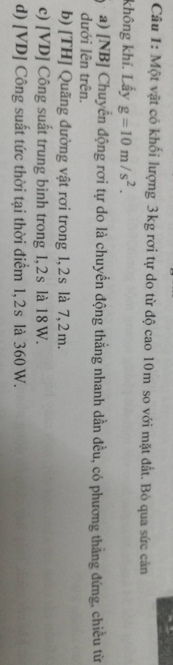 Một vật có khối lượng 3kg rơi tự do từ độ cao 10m so với mặt đất. Bỏ qua sức cản
không khí. Lấy g=10m/s^2. 
a) [NB] Chuyển động rơi tự do là chuyển động thằng nhanh dần đều, có phương thằng đứng, chiều từ
dưới lên trên.
b) [TH] Quãng đường vật rơi trong 1, 2s là 7, 2 m.
c) [ VD ] Công suất trung bình trong 1, 2s là 18 W.
d) [ VD ] Công suất tức thời tại thời điểm 1, 2s là 360 W.