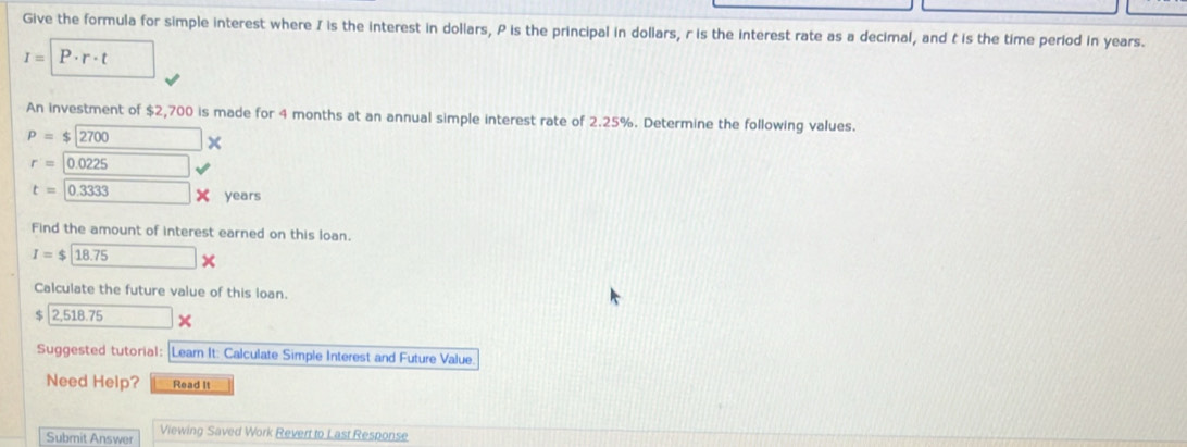 Give the formula for simple interest where I is the interest in dollars, P is the principal in dollars, r is the interest rate as a decimal, and t is the time period in years.
I=P· r· t
An investment of $2,700 is made for 4 months at an annual simple interest rate of 2.25%. Determine the following values.
P=$2700*
r=0.0225
t=0.3333* years
Find the amount of interest earned on this loan.
I=$ 18.75*
Calculate the future value of this loan. 
c 2,518.75*
Suggested tutorial: Learn It: Calculate Simple Interest and Future Value 
Need Help? Read It 
Submit Answer Viewing Saved Work Revert to Last Response