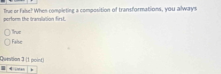 True or False? When completing a composition of transformations, you always
perform the translation first.
True
False
Question 3 (1 point)
() Listen