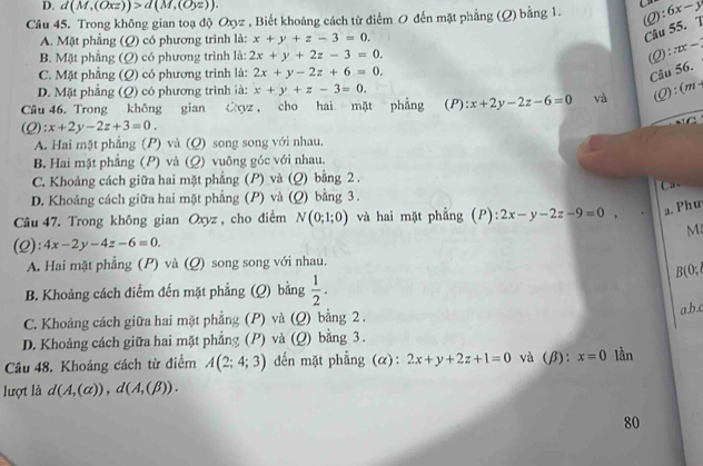 d(M,(Oxz))>d(M,(Oyz)).
Câu 45. Trong không gian toạ độ Oxyz , Biết khoảng cách từ điểm 0 đến mặt phẳng (Q) bằng 1. 2):6x-y
A. Mặt phẳng (Q) có phương trình là: x+y+z-3=0.
Câu 55. T
B. Mặt phẳng (Q) có phương trình là: 2x+y+2z-3=0.
(2) π x-
C. Mặt phẳng (Q) có phương trình là: 2x+y-2z+6=0.
Câu 56.
D. Mặt phẳng (Q) có phương trình là: x+y+z-3=0.
Câu 46. Trong không gian Cyz , cho hai mặt phẳng (P): x+2y-2z-6=0 và (1) : ( n/2
A :x+2y-2z+3=0.
A. Hai mặt phẳng (P) và (Q) song song với nhau.
B. Hai mặt phẳng (P) và (Q) vuông góc với nhau.
C. Khoảng cách giữa hai mặt phẳng (P) và (Q) bằng 2 .
D. Khoảng cách giữa hai mặt phẳng (P) và  Q) bằng 3.
Câu 47. Trong không gian Oxyz , cho điểm N(0;1;0) và hai mặt phẳng (P): 2x-y-2z-9=0, a. Phư
(2): 4x-2y-4z-6=0. M
A. Hai mặt phẳng (P) và (Q) song song với nhau.
B(0;
B. Khoảng cách điểm đến mặt phẳng ; (Q) bằng  1/2 .
C. Khoảng cách giữa hai mặt phẳng (P) và (Q) bằng 2 . a.b.c
D. Khoảng cách giữa hai mặt phẳng (P) và (Q) bằng 3 .
Câu 48. Khoảng cách từ điểm A(2;4;3) dến mặt phẳng (α): 2x+y+2z+1=0 và (β): x=0 lần
lượt là d(A,(alpha )),d(A,(beta )).
80