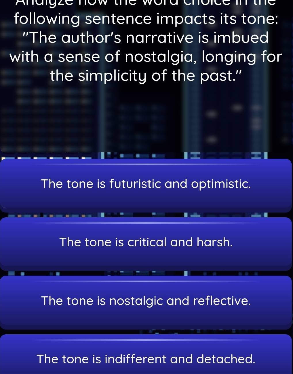 Anaigze now the word
following sentence impacts its tone:
"The author's narrative is imbued
with a sense of nostalgia, longing for
the simplicity of the past."
The tone is futuristic and optimistic.
The tone is critical and harsh.
The tone is nostalgic and reflective.
The tone is indifferent and detached.