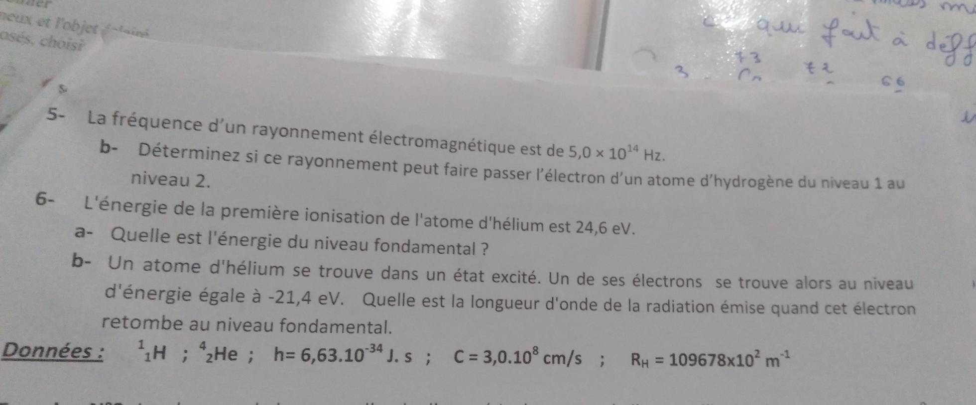 neux et l'objet éolairé 
osés, choisi 
s 
5- La fréquence d'un rayonnement électromagnétique est de 5,0* 10^(14)Hz. 
b- Déterminez si ce rayonnement peut faire passer l'électron d'un atome d'hydrogène du niveau 1 au 
niveau 2. 
6- L'énergie de la première ionisation de l'atome d'hélium est 24,6 eV. 
a- Quelle est l'énergie du niveau fondamental ? 
b- Un atome d'hélium se trouve dans un état excité. Un de ses électrons se trouve alors au niveau 
d'énergie égale à -21,4 eV. Quelle est la longueur d'onde de la radiation émise quand cet électron 
retombe au niveau fondamental. 
Données : ^1_1H^^circ  beginarrayr 4 2endarray He ; h=6,63.10^(-34)J.s; C=3,0.10^8cm/s; R_H=109678* 10^2m^(-1)