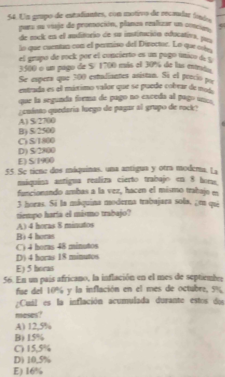 Un grupo de estadiaates, con motivo de recaudar írado
para su vinje de promación, planea realizar un conciet
de sock en el anditurio de su institución educativa, pur
lo que cuentan con el permiso del Disectar. Lo que cín
el grupo de rock por el concierto es un pago único de $
3500 o un pago de Sº 1700 más el 30% de las entruda.
Se espeña que 300 estudiantes asistan. Sí el precio por
entrado es el mátimo valor que se puede cobrar de noda
que la segunda forma de pago no exceda al pago unc,
¿euinto quedaría luego de pugar al grupo de rock?
A) S/2700
B) $ 2500 C
C) S/1800
D) S/2300
E) S/1900
55. Se tiene dos máquinas, una antigua y otra modema. La
máquina antígua realiza cierto trabajo en 8 hons,
funcionando ambas a la vez, hacen el mismo trabujo en
3 horas. Si la máquina moderna trabajora sola, gen qui
tiempo haría el mismo trabejo?
A) 4 horas 8 minutos
B) 4 horas
C) 4 boras 48 minutos
D) 4 horas 18 minutos
E) 5 horas
56. En un país africano, la inflación en el mes de septiembre
fue del 10% y la inflación en el mes de octubre, 5%
¿Cuál es la inflación acumulada durante estos dos
meses?
A) 12,5%
B) 15%
C) 15,5%
D 10,5%
E) 16%