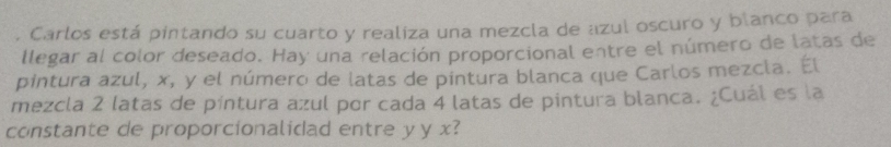 Carlos está pintando su cuarto y realiza una mezcla de azul oscuro y blanco para 
llegar al color deseado. Hay una relación proporcional entre el número de latas de 
pintura azul, x, y el número de latas de pintura blanca que Carlos mezcla. El 
mezcla 2 latas de píntura azul por cada 4 latas de pintura blanca. ¿Cuál es la 
constante de proporcionalidad entre y y x?