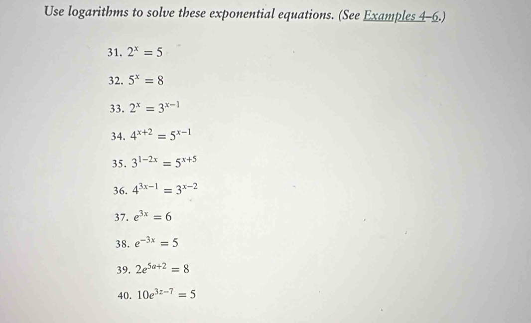 Use logarithms to solve these exponential equations. (See Examples 4-6.) 
31. 2^x=5
32. 5^x=8
33. 2^x=3^(x-1)
34. 4^(x+2)=5^(x-1)
35. 3^(1-2x)=5^(x+5)
36. 4^(3x-1)=3^(x-2)
37. e^(3x)=6
38. e^(-3x)=5
39. 2e^(5a+2)=8
40. 10e^(3z-7)=5