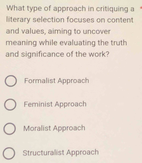 What type of approach in critiquing a £
literary selection focuses on content
and values, aiming to uncover
meaning while evaluating the truth
and significance of the work?
Formalist Approach
Feminist Approach
Moralist Approach
Structuralist Approach