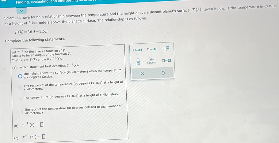 Finding, evaluating, and interpreting
Scientists have found a relationship between the temperature and the height above a distant planet's surface. T(h) , given below, is the temperature in Celsius
at a height of Å kilometers above the planet's surface. The relationship is as follows.
T(h)=36.5-2.5h
Complete the following statements.
Let T^(-1) be the inverse function of T.
Take x to be an output of the function T. □ □ log _□ □
That i;x=T(h) and h=T^(-1)(x). 
No
(a) Which statement best describes T^(-1)(x)  □ /□   solution □ =□
The height above the surface (in kilometers) when the temperature
is x degrees Celsius.
The reciprocal of the temperature (in degrees Celsius) at a height of
x kilometers.
The temperature (in degrees Celsius) at a height of x kilometers.
The ratio of the temperature (in degrees Celsius) to the number of
kilometers, x.
(b) T^(-1)(x)=□
(c) T^(-1)(27)=□