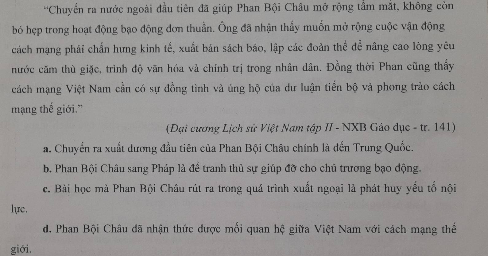 “Chuyến ra nước ngoài đầu tiên đã giúp Phan Bội Châu mở rộng tầm mắt, không còn
bó hẹp trong hoạt động bạo động đơn thuần. Ông đã nhận thấy muốn mở rộng cuộc vận động
cách mạng phải chấn hưng kinh tế, xuất bản sách báo, lập các đoàn thể để nâng cao lòng yêu
nước căm thù giặc, trình độ văn hóa và chính trị trong nhân dân. Đồng thời Phan cũng thấy
cách mạng Việt Nam cần có sự đồng tình và ủng hộ của dư luận tiến bộ và phong trào cách
mạng thế giới.”
(Đại cương Lịch sử Việt Nam tập II - NXB Gáo dục - tr. 141)
a. Chuyến ra xuất dương đầu tiên của Phan Bội Châu chính là đến Trung Quốc.
b. Phan Bội Châu sang Pháp là để tranh thủ sự giúp đỡ cho chủ trương bạo động.
c. Bài học mà Phan Bội Châu rút ra trong quá trình xuất ngoại là phát huy yếu tố nội
lựrc.
d. Phan Bội Châu đã nhận thức được mối quan hệ giữa Việt Nam với cách mạng thế
giới.