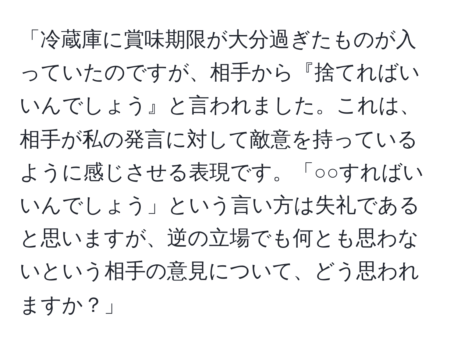 「冷蔵庫に賞味期限が大分過ぎたものが入っていたのですが、相手から『捨てればいいんでしょう』と言われました。これは、相手が私の発言に対して敵意を持っているように感じさせる表現です。「○○すればいいんでしょう」という言い方は失礼であると思いますが、逆の立場でも何とも思わないという相手の意見について、どう思われますか？」