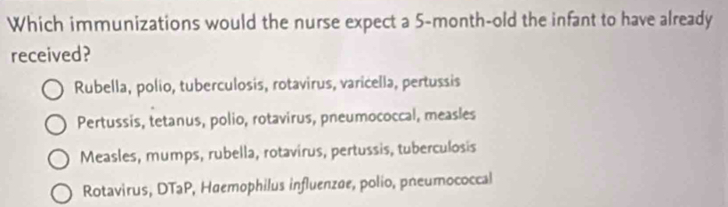 Which immunizations would the nurse expect a 5-month-old the infant to have already
received?
Rubella, polio, tuberculosis, rotavirus, varicella, pertussis
Pertussis, tetanus, polio, rotavirus, pneumococcal, measles
Measles, mumps, rubella, rotavirus, pertussis, tuberculosis
Rotavirus, DTaP, Haemophilus influenzøe, polio, pneumococcal