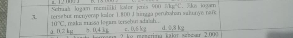 12.000 J D. 18.000 3
Sebuah logam memiliki kalor jenis 900J/kg°C. Jika logam
3. tersebut menyerap kalor 1.800 J hingga perubahan suhunya naik
10°C , maka massa logam tersebut adalah...
a. 0,2 kg b. 0,4 kg c. 0,6 kg d. 0,8 kg
ermassa 2 kg menerima kalor sebesar 2.000