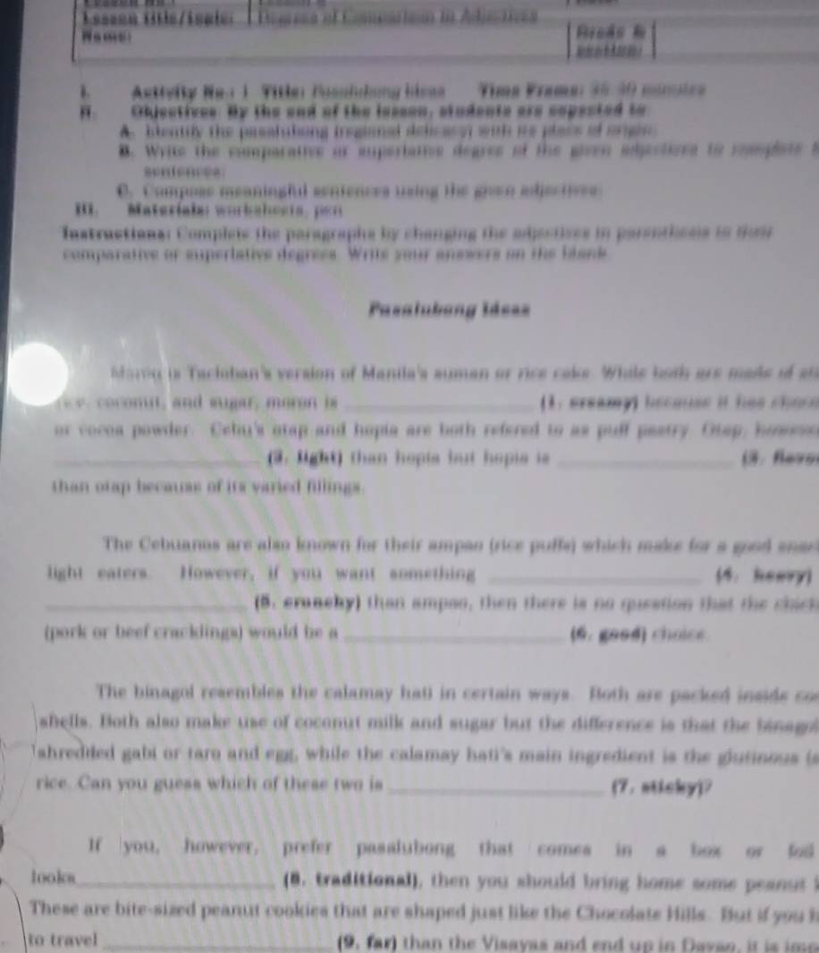 Astteity Ne a 1 Title fosslchng hme  Tíma Frama: 35 30 múrcntca
Objsctives. By the and of the issson, studente are copected to
A. blentily the passlutiing iregianal delcasy with its plass of ongin
B. Write the comparative or euperiative degres of the given adjectives to resoplats t
C. Composs meaningful sentences using the goen adjectives
i Materiala: wurkahosia, per
Instructional Complets the paragraphs by changing the adjectives in parenthesis to Soi
eperiatve degrees   Wr is   an  neers on the thank 
Pasalubeng láe==
is Tacioban's version of Manila's suman of rice cake. While both are made if  ah
_(1. ereamy) becauss it has chos e
or vocoa powder. Cehi's otap and hopia are both refered to as puff pastry. Otap, hoso
_(3. light) than hopia bt hopie is _( . fevs
than otap becauss of its varied fillings.
The Cebuanos are also known for their ampan (rice puffs) which make for a good anse
light eaters. However, if you want something _(4. heery)
_(5. erancby) than ampao, then there is no question that the chick
(pork or beef cracklings) would be a _(6. good) choice.
The binagol resembles the calamay hatl in certain ways. Both are packed insids co
shells. Both also make use of coconut milk and sugar but the difference is that the binagn
shreddled gabi or taro and egg, while the calamay hati's main ingredient is the glutinous is
rice. Can you guess which of these two is _(7. nticky)？
If you, however. prefer pasalubong that comes in a box or fod
look_ (8. traditional), then you should bring home some peanut
These are bite-sized peanut cookies that are shaped just like the Chocolate Hills. But if you l
to travel _(9, far) than the Visayas and end up in Davao, it is ime