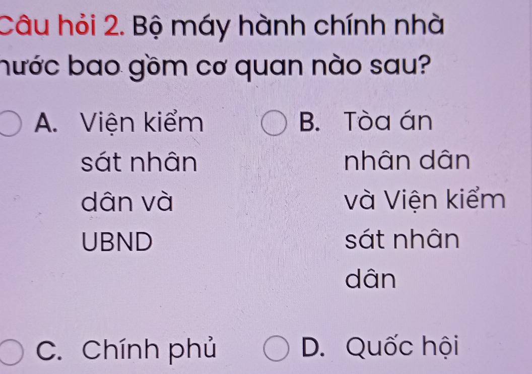 Câu hỏi 2. Bộ máy hành chính nhà
bước bao gồm cơ quan nào sau?
A. Viện kiểm B. Tòa án
sát nhân nhân dân
dân và và Viện kiểm
UBND sát nhân
dân
C. Chính phủ D. Quốc hội