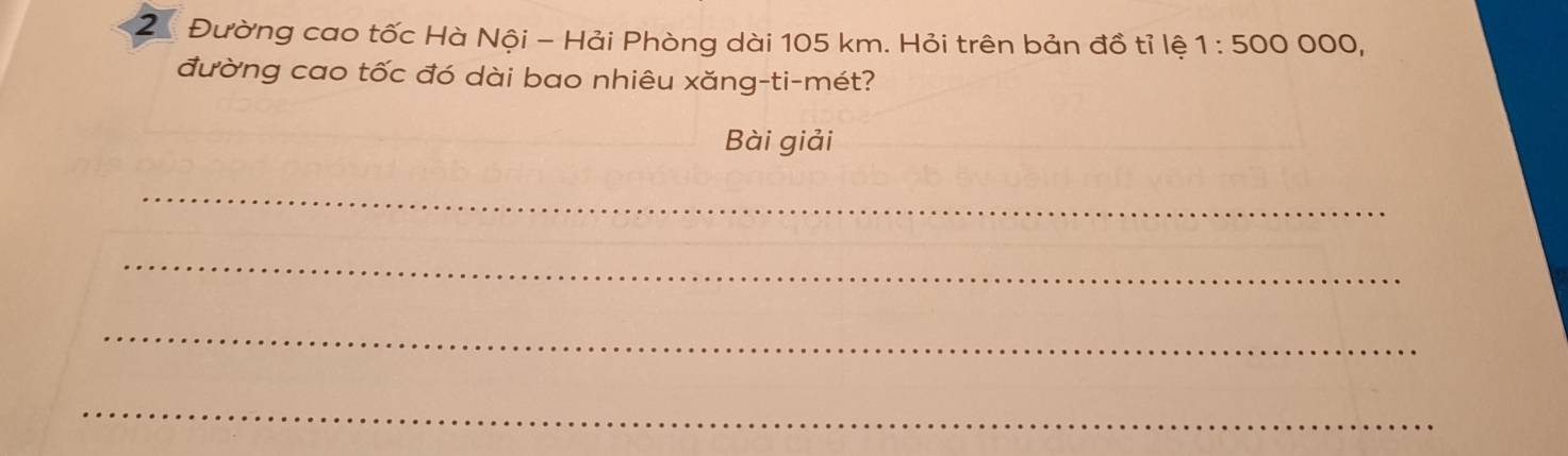 2 Đường cao tốc Hà Nội - Hải Phòng dài 105 km. Hỏi trên bản đồ tỉ lệ 1:500000, 
đường cao tốc đó dài bao nhiêu xăng-ti-mét? 
Bài giải 
_ 
_ 
_ 
_