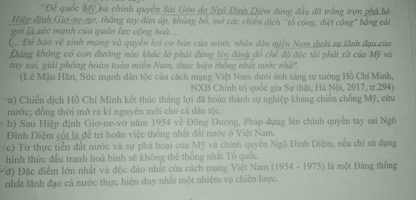 'Đế quốc Mỹ và chính quyền Sài Gòn do Ngô Đình Diệm đứng đầu đã trắng trợn phá bỏ 
Hiệp định Giơ-ne-nơ, thăng tay đàn áp, khủng bố, mở các chiến dịch “tố cộng, diệt cộng" băng cái 
gọi là sức mạnh của quân lực cộng hoà.... 
ạĐể báo vệ sinh mạng và quyền lợi cơ bản của mình, nhân dân miền Nam dưới sự lãnh đạo của 
Đảng không có con đường nào khác là phải đứng lên đánh đồ chế độ độc tài phát xít của Mỹ và 
tay sai, giải phóng hoàn toàn miền Nam, thực hiện thống nhất nước nhà". 
(Lê Mậu Hãn, Sức mạnh dân tộc của cách mạng Việt Nam dưới ánh sáng tư tưởng Hồ Chí Minh, 
NXB Chính trị quốc gia Sự thật, Hà Nội, 2017, tr.294) 
a) Chiến dịch Hồ Chí Minh kết thúc thắng lợi đã hoàn thành sự nghiệp kháng chiến chống Mỹ, cứu 
nước; đồng thời mở ra kỉ nguyên mới cho cả dân tộc. 
b) Sau Hiệp định Giơ-ne-vơ năm 1954 về Đông Dương, Pháp dựng lên chính quyền tay sai Ngô 
Đình Diệm cốt là để trì hoãn việc thống nhất đất nước ở Việt Nam. 
c) Từ thực tiễn đất nước và sự phá hoại của Mỹ và chính quyền Ngô Đình Diệm, nếu chỉ sử dụng 
hình thức đấu tranh hoà bình sẽ không thế thống nhất Tổ quốc. 
d) Đặc điểm lớn nhất và độc đáo nhất của cách mạng Việt Nam (1954 - 1975) là một Đảng thống 
nhất lãnh đạo cả nước thực hiện duy nhất một nhiệm vụ chiến lược.