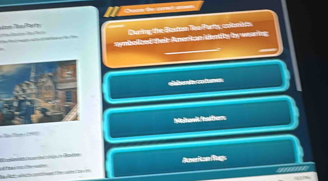 Choose the correst answes 
ston Tea Party 
Te te t majos ate of telsns fr the During the Bostom Tee Parby colonists 
h 
symbolized their Americ an ientity by weaing 
C tor cost 
Molawk feattiers 
1 
D a e ã Ce 
C ée Cé an Ameiton fies