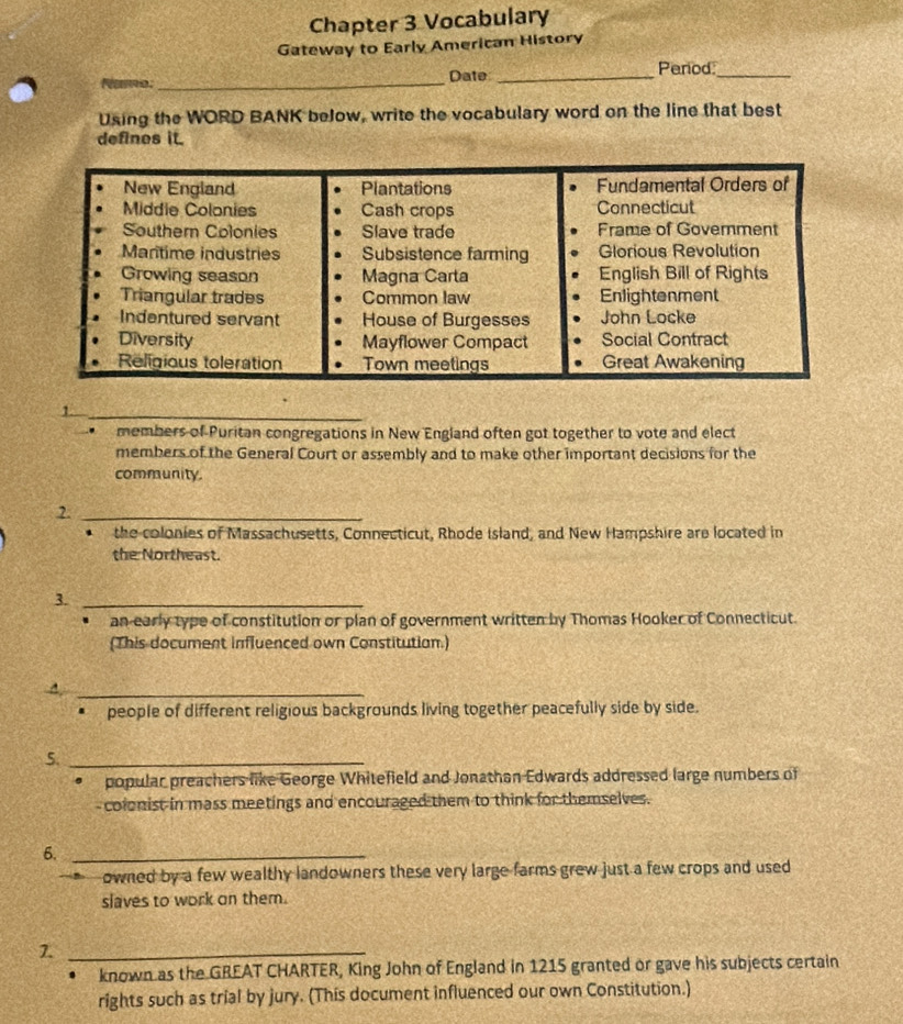 Chapter 3 Vocabulary 
Gateway to Early American History 
Name: _Date_ 
Period_ 
Using the WORD BANK beJow, write the vocabulary word on the line that best 
defines it. 
New England Plantations Fundamental Orders of 
Middie Colonies Cash crops Connecticut 
Souther Colonies Slave trade Frame of Goverment 
Maritime industries Subsistence farming Glorious Revolution 
Growing season Magna Carta English Bill of Rights 
Triangular trades Common law Enlightenment 
Indentured servant House of Burgesses John Locke 
Diversity Mayflower Compact Social Contract 
Religious toleration Town meetings Great Awakening 
_1 
members of Puritan congregations in New England often got together to vote and elect 
members of the General Court or assembly and to make other important decisions for the 
community. 
2._ 
the colonies of Massachusetts, Connecticut, Rhode Island, and New Hampshire are located in 
the Northeast. 
3._ 
an early type of constitution or plan of government written by Thomas Hooker of Connecticut. 
(This document influenced own Constitutian.) 
_4 
* people of different religious backgrounds living together peacefully side by side. 
5._ 
。 popular preachers like George Whitefield and Jonathan Edwards addressed large numbers of 
-colonist in mass meetings and encouraged them to think for themselves. 
6._ 
owned by a few wealthy landowners these very large farms grew just a few crops and used 
slaves to work on them. 
7._ 
known as the GREAT CHARTER, King John of England in 1215 granted or gave his subjects certain 
rights such as trial by jury. (This document influenced our own Constitution.)