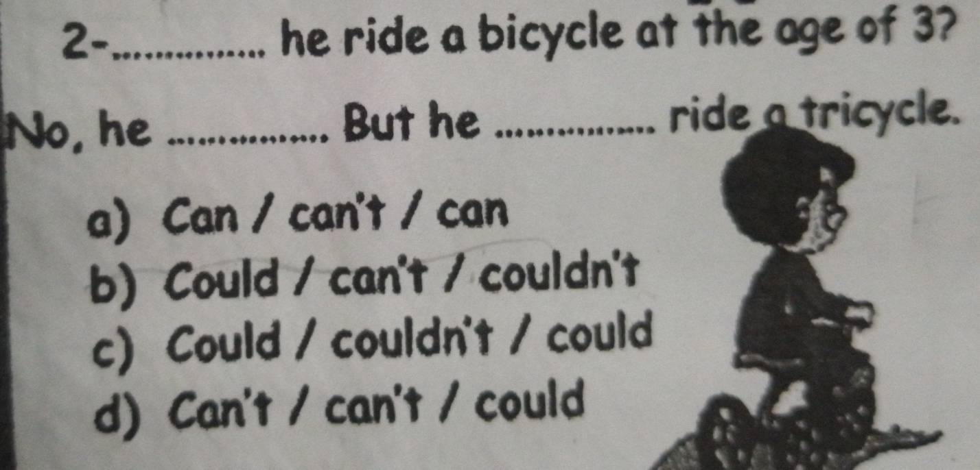 2-_ he ride a bicycle at the age of 3?
No, he _. But he_
ride a tricycle.
a Can / can't / can
b) Could / can't / couldn't
c) Could / couldn't / could
d) Can't / can't / could