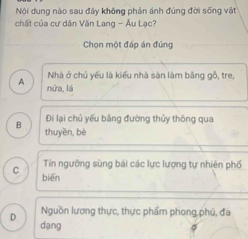 Nội dung nào sau đây không phản ánh đúng đời sống vật
chất của cư dân Văn Lang - Âu Lạc?
Chọn một đáp án đúng
Nhà ở chủ yếu là kiểu nhà sàn làm bằng gỗ, tre,
A
nứa, lá
Đi lại chủ yếu bằng đường thủy thông qua
B
thuyền, bè
C
Tín ngưỡng sùng bái các lực lượng tự nhiên phố
biến
D
Nguồn lương thực, thực phẩm phong phú, đá
dạng