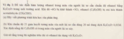 Vi đạ 2:Đề xác định hàm hượng ethanol trong màu của người lài xe cần chuẩn độ ethanol bằng
K; Cr₂O - trong môi trường acid. Khi dó +6Cr bj khữ thành +3Cr, ethunol (C; H; OH) bị oxi hóa thành 
acetaldehyde (CH₃CHO) 
(a) Hy viết phương trình hòa học của phân ứng 
(b) Khi chuẩn độ 25 gam huyết tưong mău của một lài xe cầu dùng 20 m1 dung địch K_2Cr_2O=0.01M
Xác định nông độ C₂H₃OH có trong màu của người lài xe này 
Giả sử cằng trong thi nghiệm trên chỉ có ethanol tác dụng với K_2Cr_2O_4