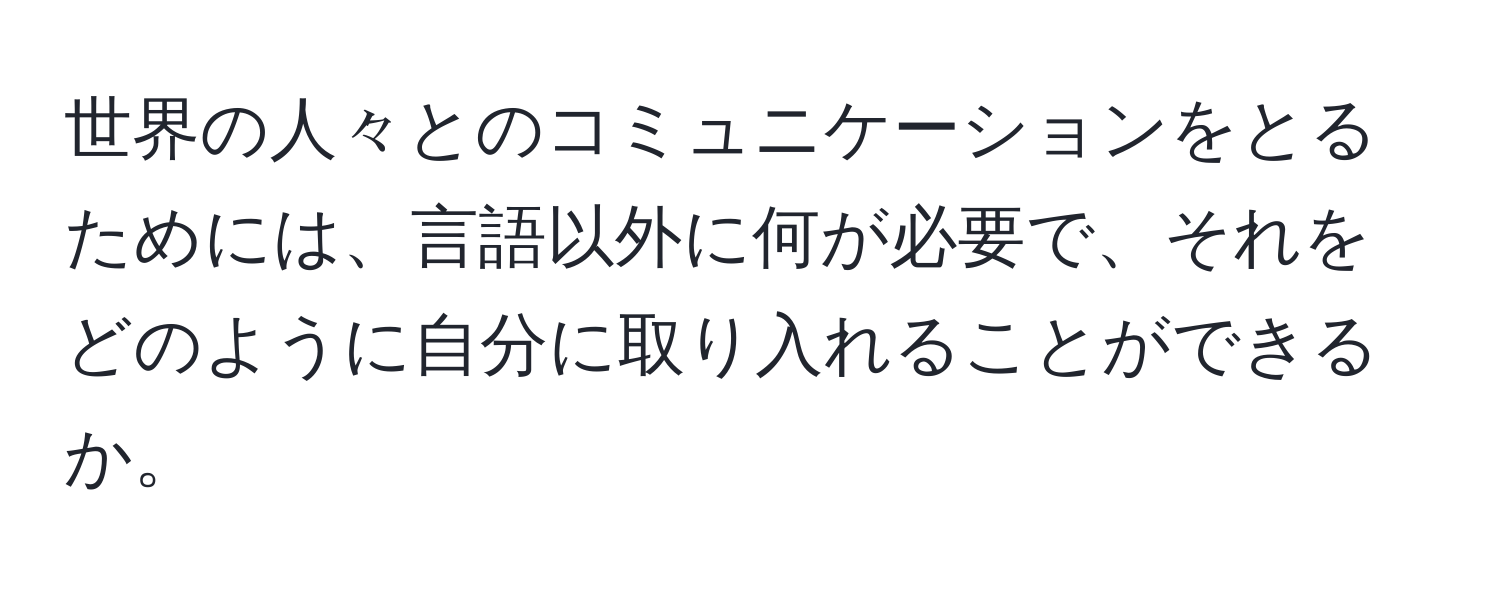 世界の人々とのコミュニケーションをとるためには、言語以外に何が必要で、それをどのように自分に取り入れることができるか。