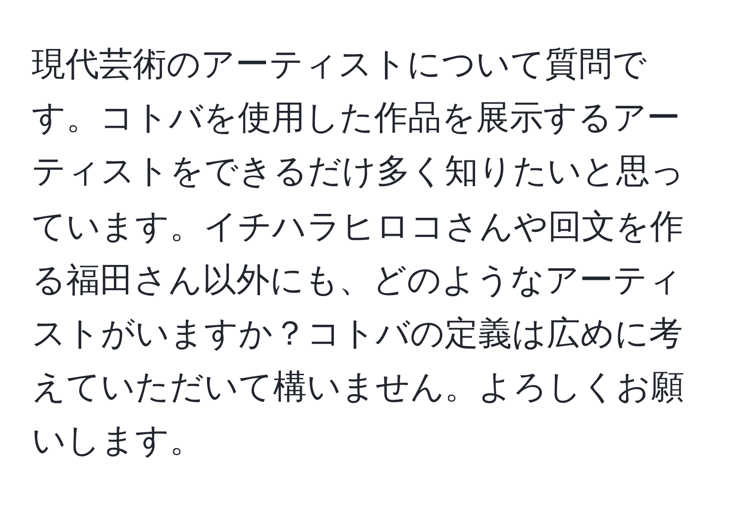 現代芸術のアーティストについて質問です。コトバを使用した作品を展示するアーティストをできるだけ多く知りたいと思っています。イチハラヒロコさんや回文を作る福田さん以外にも、どのようなアーティストがいますか？コトバの定義は広めに考えていただいて構いません。よろしくお願いします。