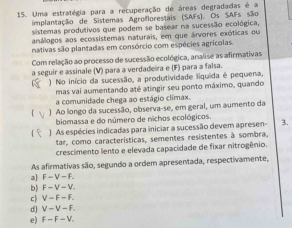 Uma estratégia para a recuperação de áreas degradadas é a
implantação de Sistemas Agroflorestais (SAFs). Os SAFs são
sistemas produtivos que podem se basear na sucessão ecológica,
análogos aos ecossistemas naturais, em que árvores exóticas ou
nativas são plantadas em consórcio com espécies agrícolas.
Com relação ao processo de sucessão ecológica, analise as afirmativas
a seguir e assinale (V) para a verdadeira e (F) para a falsa.
) No início da sucessão, a produtividade líquida é pequena,
mas vai aumentando até atingir seu ponto máximo, quando
a comunidade chega ao estágio clímax.
 ) Ao longo da sucessão, observa-se, em geral, um aumento da
biomassa e do número de nichos ecológicos.
 ) As espécies indicadas para iniciar a sucessão devem apre sen - 3.
tar, como características, sementes resistentes à sombra,
crescimento lento e elevada capacidade de fixar nitrogênio.
As afirmativas são, segundo a ordem apresentada, respectivamente,
a) F-V-F.
b) F-V-V.
c) V-F-F.
d) V-V-F.
e) F-F-V.