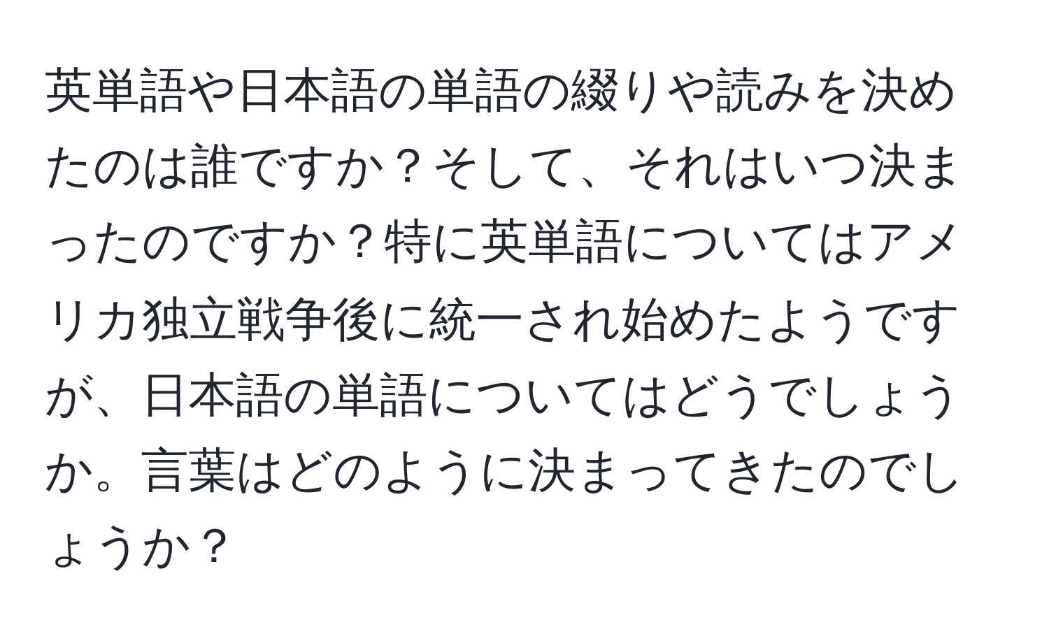 英単語や日本語の単語の綴りや読みを決めたのは誰ですか？そして、それはいつ決まったのですか？特に英単語についてはアメリカ独立戦争後に統一され始めたようですが、日本語の単語についてはどうでしょうか。言葉はどのように決まってきたのでしょうか？