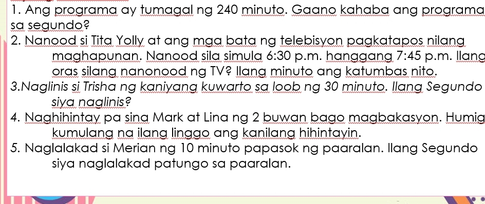 Ang programa ay tumagal ng 240 minuto. Gaano kahaba ang programa 
sa segundo? 
2. Nanood si Tita Yolly at ang mga bata ng telebisyon pagkatapos nilang 
maghapunan. Nanood sila simula 6:30 p.m. hanggan 7:45 p.m. llang 
oras silang nanonood ng TV? llang minuto ang katumbas nito. 
3.Naglinis si Trisha ng kaniyang kuwarto sa loob ng 30 minuto. Ilang Segundo 
siya naglinis? 
4. Naghihintay pa sina Mark at Lina ng 2 buwan bago magbakasyon. Humig 
kumulang na ilang linggo ang kanilang hihintayin. 
5. Naglalakad si Merian ng 10 minuto papasok ng paaralan. llang Segundo 
siya naglalakad patungo sa paaralan.