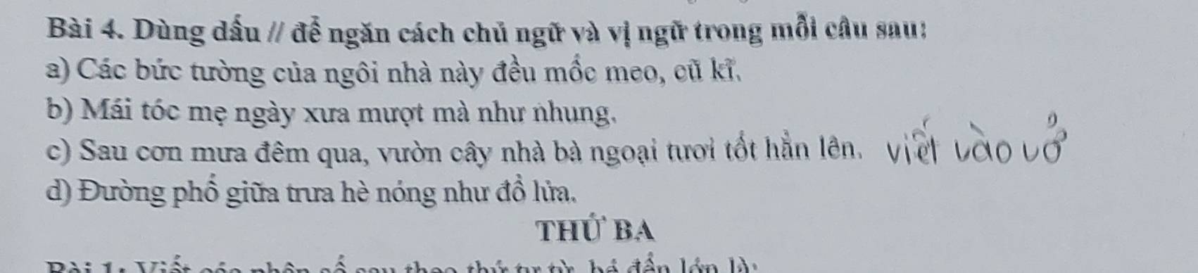 Dùng dấu // để ngăn cách chủ ngữ và vị ngữ trong mỗi câu sau: 
a) Các bức tường của ngôi nhà này đều mốc meo, cũ kĩ. 
b) Mái tóc mẹ ngày xưa mượt mà như nhung. 
c) Sau cơn mưa đêm qua, vườn cây nhà bà ngoại tươi tốt hẳn lên. 
d) Đường phố giữa trưa hè nóng như đổ lửa. 
thứ ba