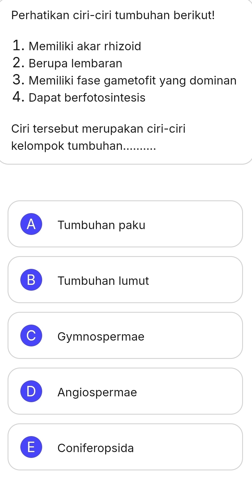 Perhatikan ciri-ciri tumbuhan berikut!
1. Memiliki akar rhizoid
2. Berupa lembaran
3. Memiliki fase gametofit yang dominan
4. Dapat berfotosintesis
Ciri tersebut merupakan ciri-ciri
kelompok tumbuhan..........
A Tumbuhan paku
B Tumbuhan lumut
Gymnospermae
D Angiospermae
E Coniferopsida