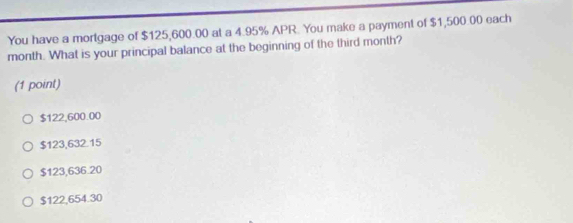 You have a mortgage of $125,600.00 at a 4.95% APR. You make a payment of $1,500.00 each
month. What is your principal balance at the beginning of the third month?
(1 point)
$122,600.00
$123,632.15
$123,636.20
$122,654.30