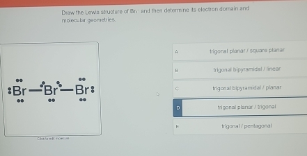 Draw the Lewis structure of Bri and then determine its electron domain and
molecular geometries.
A trigonal planar / square planan
B trigonal bipyramidal / linear
c trigonal bipyramidal / planar
D
D trigonal planar / trigonal
E trigonal / pentagonal
Click to edit es dé C