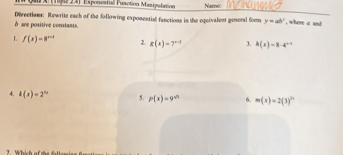 IW Qul X: (Töple 2.4) Exponential Function Manipulation Name: 
Directions: Rewrite each of the following exponential functions in the equivalent general form y=ab^x , where a and
b are positive constants. 
1 f(x)=8^(x+3)
2. g(x)=7^(x-2) 3、 h(x)=8· 4^(x-1)
4. k(x)=2^(1x)
5. p(x)=9^(sqrt(2)) 6. m(x)=2(3)^2x
7. Which of the following fur