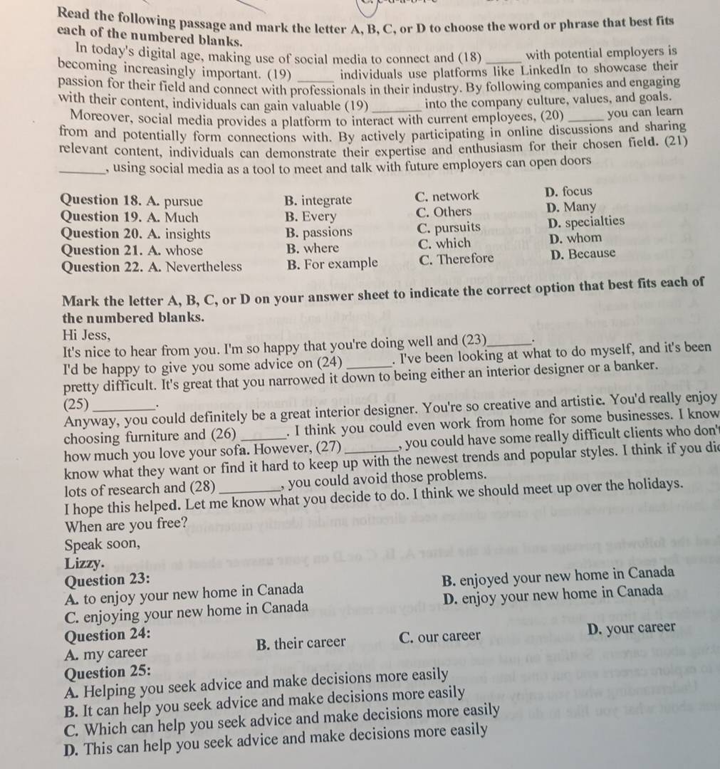 Read the following passage and mark the letter A, B, C, or D to choose the word or phrase that best fits
each of the numbered blanks.
In today's digital age, making use of social media to connect and (18) _with potential employers is
becoming increasingly important. (19) _individuals use platforms like LinkedIn to showcase their
passion for their field and connect with professionals in their industry. By following companies and engaging
with their content, individuals can gain valuable (19) _into the company culture, values, and goals.
Moreover, social media provides a platform to interact with current employees, (20) _you can learn
from and potentially form connections with. By actively participating in online discussions and sharing
relevant content, individuals can demonstrate their expertise and enthusiasm for their chosen field. (21)
_, using social media as a tool to meet and talk with future employers can open doors
Question 18. A. pursue B. integrate C. network D. focus
Question 19. A. Much B. Every C. Others D. Many
Question 20. A. insights B. passions C. pursuits D. specialties
Question 21. A. whose B. where C. which D. whom
Question 22. A. Nevertheless B. For example C. Therefore D. Because
Mark the letter A, B, C, or D on your answer sheet to indicate the correct option that best fits each of
the numbered blanks.
Hi Jess,
It's nice to hear from you. I'm so happy that you're doing well and (23)_ .
I'd be happy to give you some advice on (24) . I've been looking at what to do myself, and it's been
pretty difficult. It's great that you narrowed it down to being either an interior designer or a banker.
(25) .
Anyway, you could definitely be a great interior designer. You're so creative and artistic. You'd really enjoy
choosing furniture and (26) . I think you could even work from home for some businesses. I know
how much you love your sofa. However, (27) , you could have some really difficult clients who don'
know what they want or find it hard to keep up with the newest trends and popular styles. I think if you did
lots of research and (28) _, you could avoid those problems.
I hope this helped. Let me know what you decide to do. I think we should meet up over the holidays.
When are you free?
Speak soon,
Lizzy.
Question 23:
A. to enjoy your new home in Canada B. enjoyed your new home in Canada
C. enjoying your new home in Canada D. enjoy your new home in Canada
Question 24:
A. my career B. their career C. our career D. your career
Question 25:
A. Helping you seek advice and make decisions more easily
B. It can help you seek advice and make decisions more easily
C. Which can help you seek advice and make decisions more easily
D. This can help you seek advice and make decisions more easily