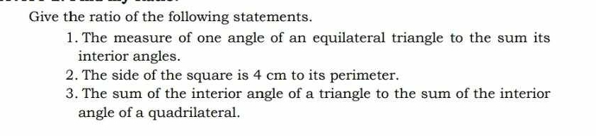 Give the ratio of the following statements. 
1. The measure of one angle of an equilateral triangle to the sum its 
interior angles. 
2. The side of the square is 4 cm to its perimeter. 
3. The sum of the interior angle of a triangle to the sum of the interior 
angle of a quadrilateral.