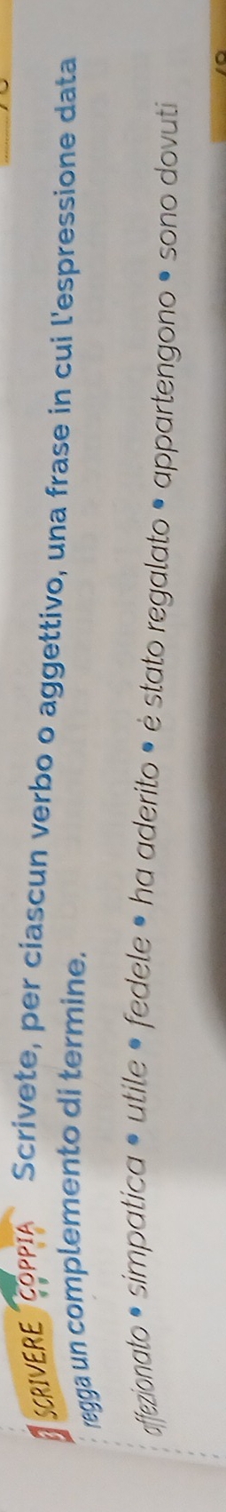 SCRIVERE OPPIA Scrivete, per ciascun verbo o aggettivo, una frase in cui l'espressione data 
regga un complemento di termine. 
affezionato • simpatica • utile • fedele • ha aderito • ė stato regalato • appartengono • sono dovuti