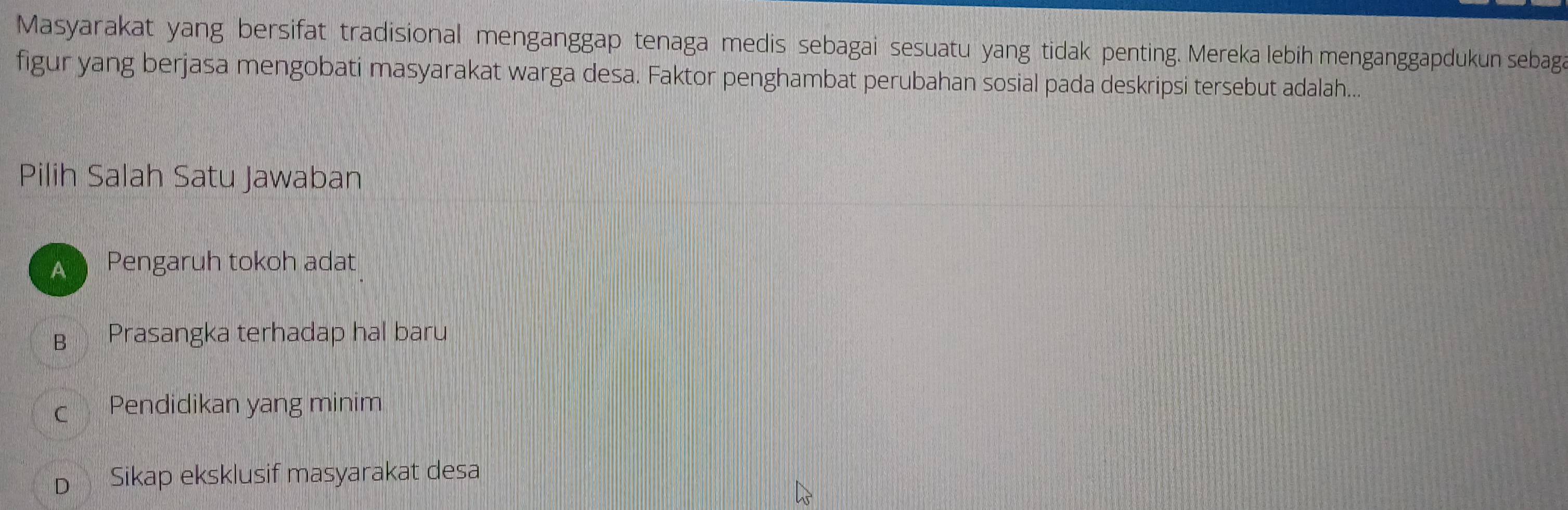 Masyarakat yang bersifat tradisional menganggap tenaga medis sebagai sesuatu yang tidak penting. Mereka lebih menganggapdukun sebag
figur yang berjasa mengobati masyarakat warga desa. Faktor penghambat perubahan sosial pada deskripsi tersebut adalah...
Pilih Salah Satu Jawaban
A Pengaruh tokoh adat
B Prasangka terhadap hal baru
c Pendidikan yang minim
D₹ Sikap eksklusif masyarakat desa