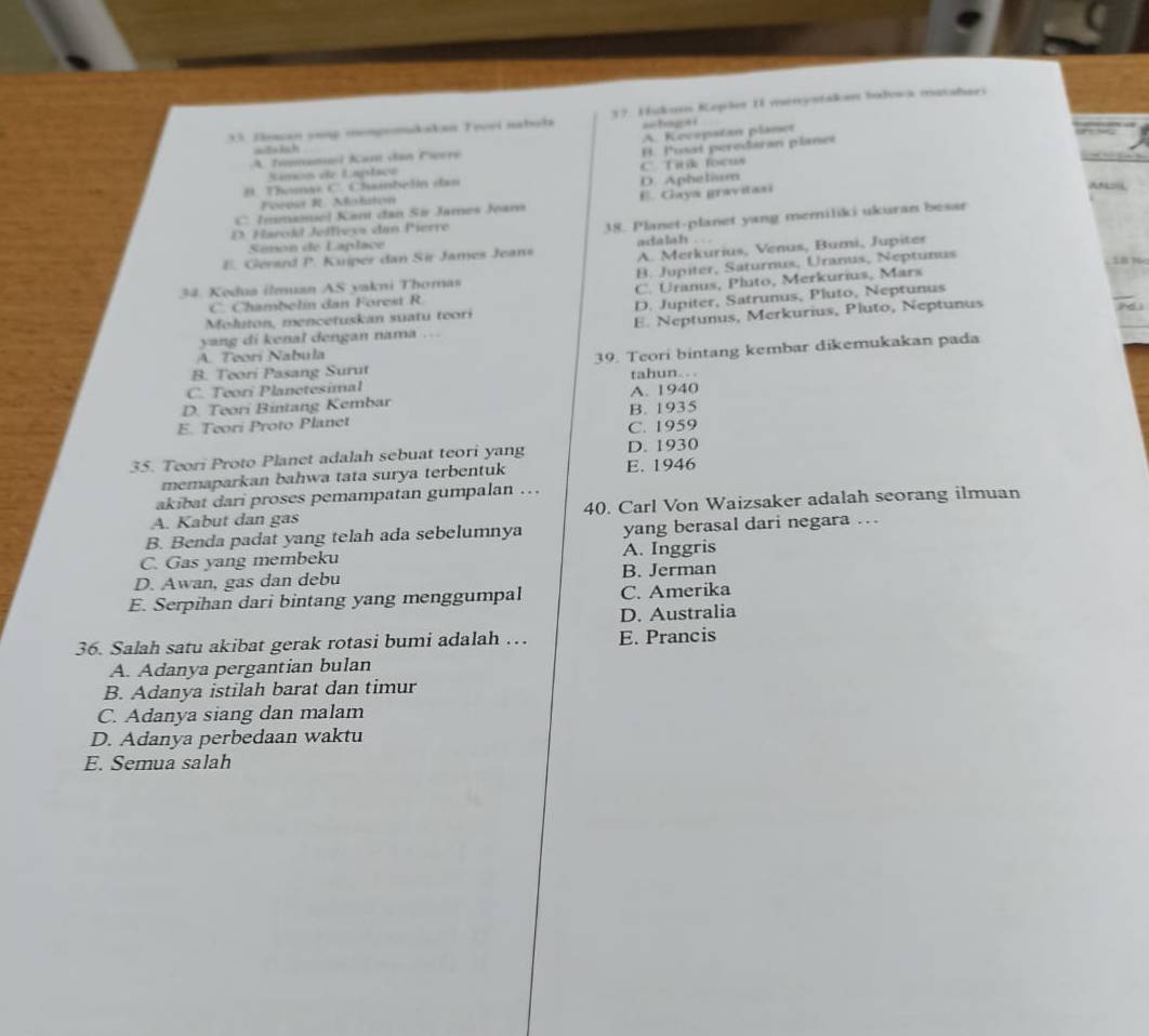 Jeman voup mompoomkakan Trovi nabola 37. Hukum Kopšos II menystakan badowa matabars
== hi gs i
A. Timonoi Kast dan Firré A. Kecepatan planet
wit=tsh
H. Pusat peredaran planet
Jamon de Laplace
B. Thoma C. Chambelin dan D. Aphelium C. Titik focus
Foeesa R. Naluton
C. Immamel Kant đan Sir James Jearn E. Gaya gravitasi
D Harokd Jeffreys dan Pierre
38. Planet-planet yang memiliki ukuran besar
Simon de Laplace
A. Merkurius, Venus, Bumi, Jupiter
E. Gerard P. Kuiper dan Sir James Jeans adalah . . .
34. Kodua ilmuan AS yakni Thomas B. Jupiter, Saturnus, Uranus, Neptunus
SB P
C. Chambelin dan Forest R C. Uranus, Pluto, Merkurius, Mars
Moluton, mencetuskan suatu teori D. Jupiter, Satrunus, Pluto, Neptunus
yang di kenal dengan nama . E. Neptunus, Merkurius, Pluto, Neptunus
A. Teori Nabula
B. Teori Pasang Surut 39. Teori bintang kembar dikemukakan pada
tahun. .
C. Teori Planetesimal
D. Teori Bintang Kembar A. 1940
E. Teori Proto Planet B. 1935
C. 1959
35. Teori Proto Planet adalah sebuat teori yang D. 1930
memaparkan bahwa tata surya terbentuk E. 1946
akibat dari proses pemampatan gumpalan ….
A. Kabut dan gas 40. Carl Von Waizsaker adalah seorang ilmuan
B. Benda padat yang telah ada sebelumnya yang berasal dari negara …
C. Gas yang membeku A. Inggris
D. Awan, gas dan debu B. Jerman
E. Serpihan dari bintang yang menggumpal C. Amerika
D. Australia
36. Salah satu akibat gerak rotasi bumi adalah … E. Prancis
A. Adanya pergantian bulan
B. Adanya istilah barat dan timur
C. Adanya siang dan malam
D. Adanya perbedaan waktu
E. Semua salah