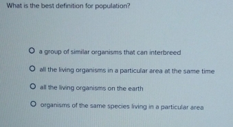 What is the best definition for population?
a group of similar organisms that can interbreed
all the living organisms in a particular area at the same time
all the living organisms on the earth
organisms of the same species living in a particular area