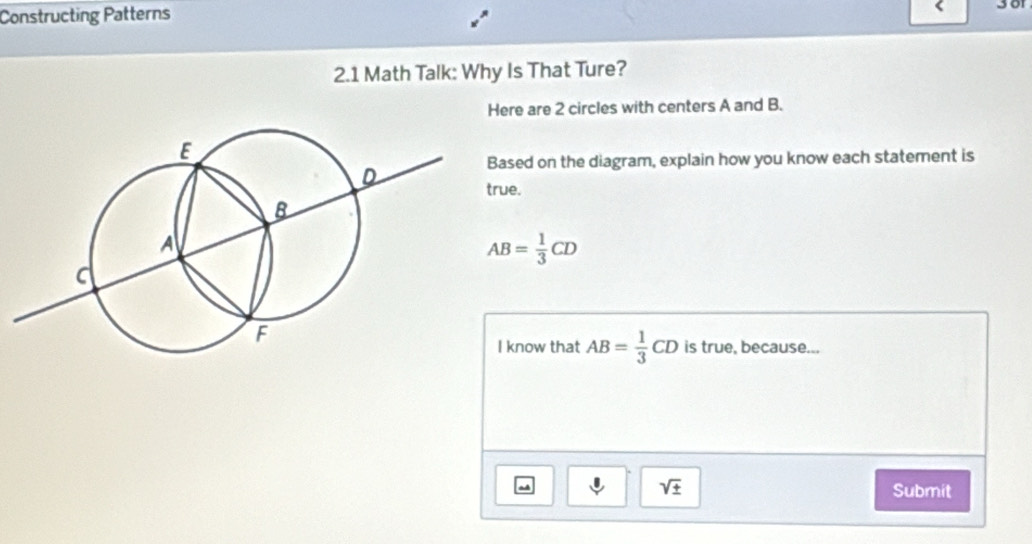 Constructing Patterns 
2.1 Math Talk: Why Is That Ture? 
Here are 2 circles with centers A and B. 
ased on the diagram, explain how you know each statement is 
ue.
AB= 1/3 CD
know that AB= 1/3 CD is true, because...
sqrt(± ) Submit