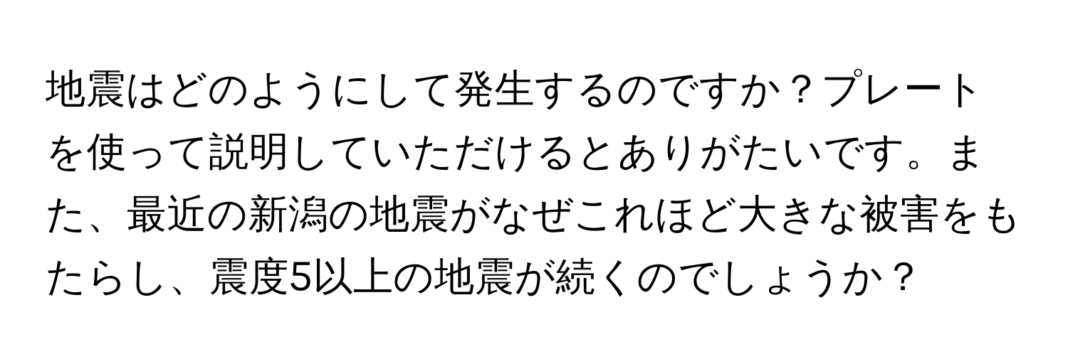 地震はどのようにして発生するのですか？プレートを使って説明していただけるとありがたいです。また、最近の新潟の地震がなぜこれほど大きな被害をもたらし、震度5以上の地震が続くのでしょうか？