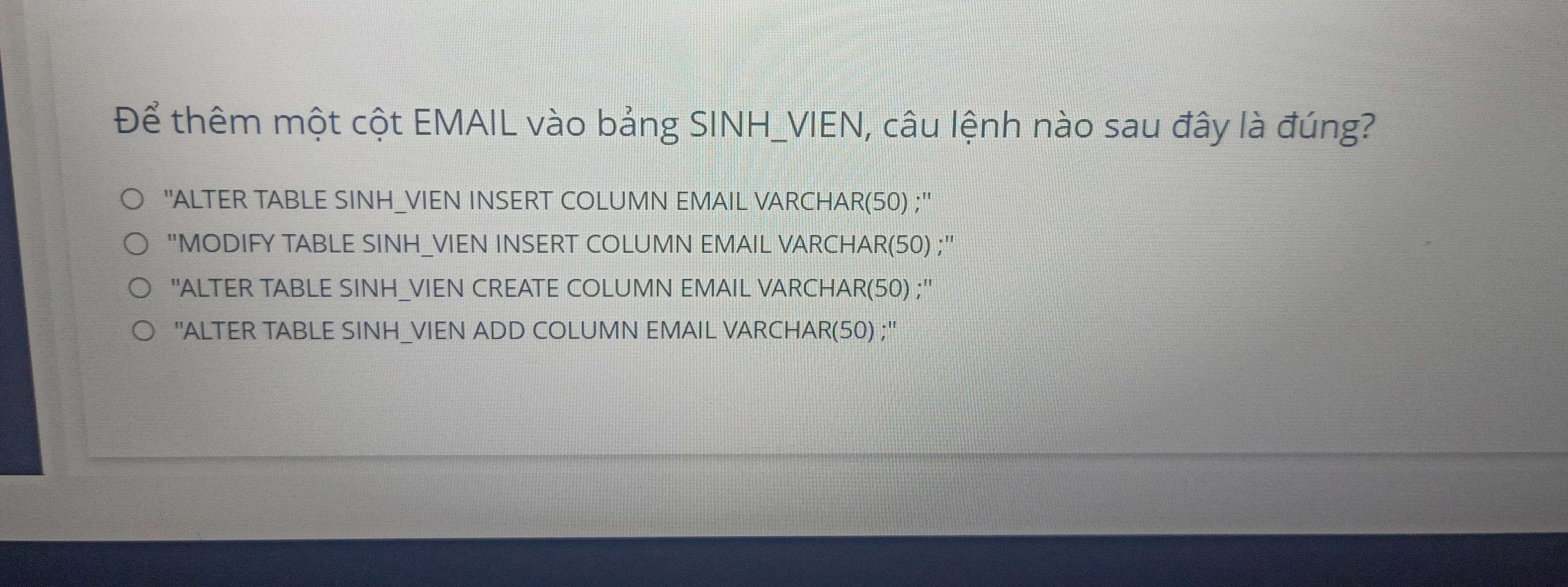 Để thêm một cột EMAIL vào bảng SINH_VIEN, câu lệnh nào sau đây là đúng?
''ALTER TABLE SINH_VIEN INSERT COLUMN EMAIL VARCHAR(50) ;''
"MODIFY TABLE SINH_VIEN INSERT COLUMN EMAIL VARCHAR(50) ;"
''ALTER TABLE SINH_VIEN CREATE COLUMN EMAIL VARCHAR(50) ;''
'ALTER TABLE SINH_VIEN ADD COLUMN EMAIL VARCHAR(50) ;''