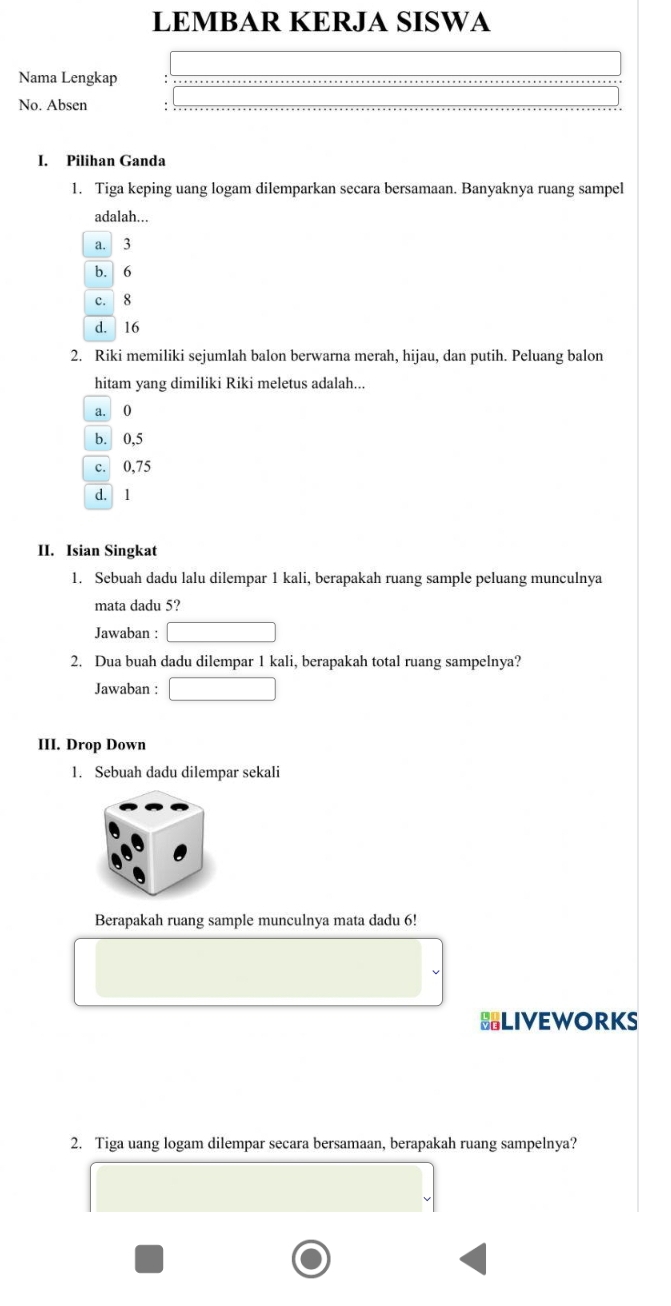 LEMBAR KERJA SISWA
Nama Lengkap
No. Absen
I. Pilihan Ganda
1. Tiga keping uang logam dilemparkan secara bersamaan. Banyaknya ruang sampel
adalah...
a. 3
b. 6
c. 8
d. 16
2. Riki memiliki sejumlah balon berwarna merah, hijau, dan putih. Peluang balon
hitam yang dimiliki Riki meletus adalah...
a. 0
b. 0,5
c. 0,75
d. 1
II. Isian Singkat
1. Sebuah dadu lalu dilempar 1 kali, berapakah ruang sample peluang munculnya
mata dadu 5?
Jawaban :
2. Dua buah dadu dilempar 1 kali, berapakah total ruang sampelnya?
Jawaban :
III. Drop Down
1. Sebuah dadu dilempar sekali
Berapakah ruang sample munculnya mata dadu 6!
BLIVEWORKS
2. Tiga uang logam dilempar secara bersamaan, berapakah ruang sampelnya?