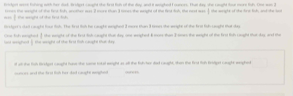 Bridget went fishing with her dad. Bridget caught the first fish of the day, and it weighed f ounces. That day, she caught four more fish. One was 2
times the weight of the first fish, another was 2 more than 3 times the weight of the first fish, the next was  1/2  the weight of the first fish, and the last 
wa s t the weight of the first fish. 
Bridget's dad caught four fish. The first fish he caught weighed 2 more than 3 times the weight of the first fish caught that day
One fish weighed l the weight of the first fish caught that day, one weighed 4more than 2 times the weight of the first fish caught that day, and the 
last weighed  1/2  the weight of the first fish caught that day. 
if all the fish Bridget caught have the same total weight as all the fish her dad caught, then the first fish Bridget caught weighed 
ounces and the first fish her dad caught weighed ounces