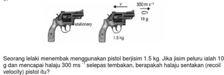 Seorang lelaki menembak menggunakan pistol berjisim 1.5 kg. Jika jisim peluru ialah 10
g dan mencapai halaju 300 ms ¨' selepas tembakan, berapakah halaju sentakan (recoil
velocity) pistol itu?